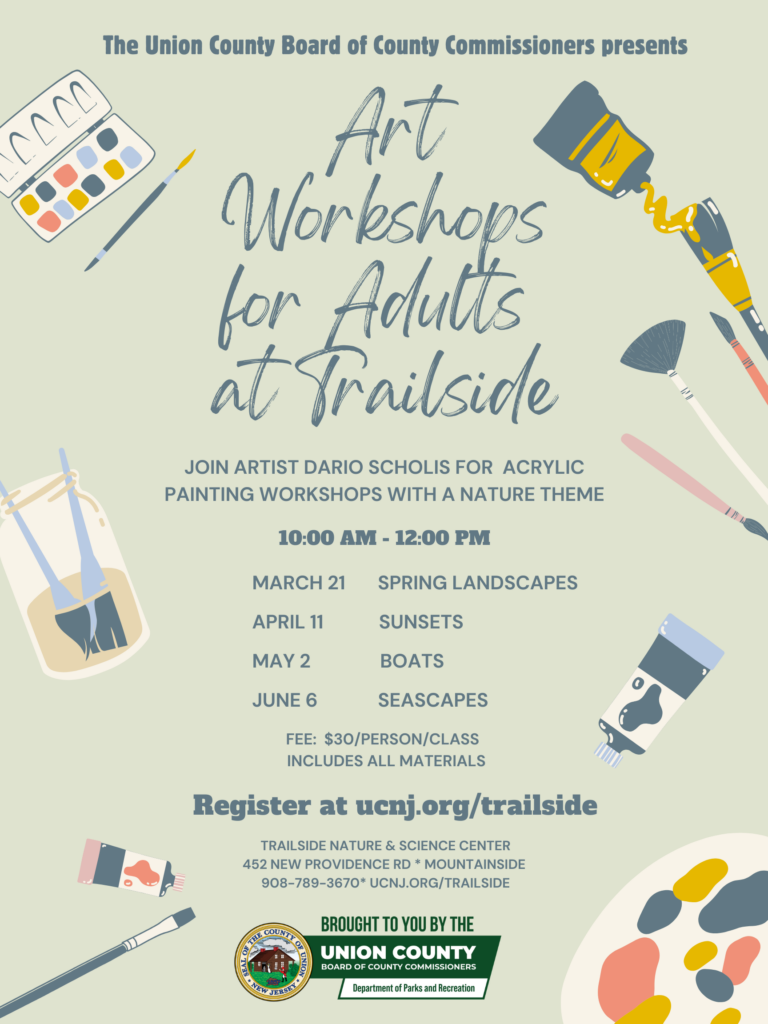 Event Title: Art Workshops for Adults at Trailside

Presented by: The Union County Board of County Commissioners

Workshop Details
Join artist Dario Scholis for acrylic painting workshops with a nature theme.

Time: 10:00 AM – 12:00 PM
Fee: $30 per person, per class (includes all materials)
Schedule of Classes (2026)
March 21: Spring Landscapes
April 11: Sunsets
May 2: Boats
June 6: Seascapes

Registration & Location
Register at: ucnj.org/trailside
Location: Trailside Nature & Science Center
Address: 452 New Providence Rd, Mountainside, NJ
Phone: 908-789-3670
Brought to you by:
Union County Board of County Commissioners and the Department of Parks and Recreation.