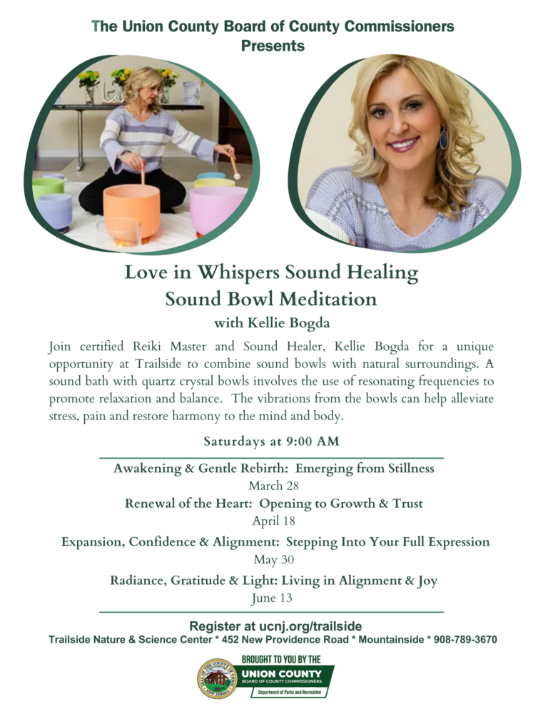 Love in Whispers Sound Healing: Sound Bowl Meditation

Presented by: The Union County Board of County Commissioners
Event Overview

Join certified Reiki Master and Sound Healer, Kellie Bogda, for a unique opportunity at Trailside to combine sound bowls with natural surroundings. A sound bath with quartz crystal bowls uses resonating frequencies to promote relaxation and balance. The vibrations can help alleviate stress and pain while restoring harmony to the mind and body.
Schedule
Saturdays at 9:00 AM
March 28: Awakening & Gentle Rebirth: Emerging from Stillness
April 18: Renewal of the Heart: Opening to Growth & Trust
May 30: Expansion, Confidence & Alignment: Stepping Into Your Full Expression
June 13: Radiance, Gratitude & Light: Living in Alignment & Joy
Registration & Location
Register at: ucnj.org/trailside
Location: Trailside Nature & Science Center
Address: 452 New Providence Road, Mountainside, NJ
Phone: 908-789-3670
Brought to you by:
Union County Board of County Commissioners and the Department of Parks and Recreation.