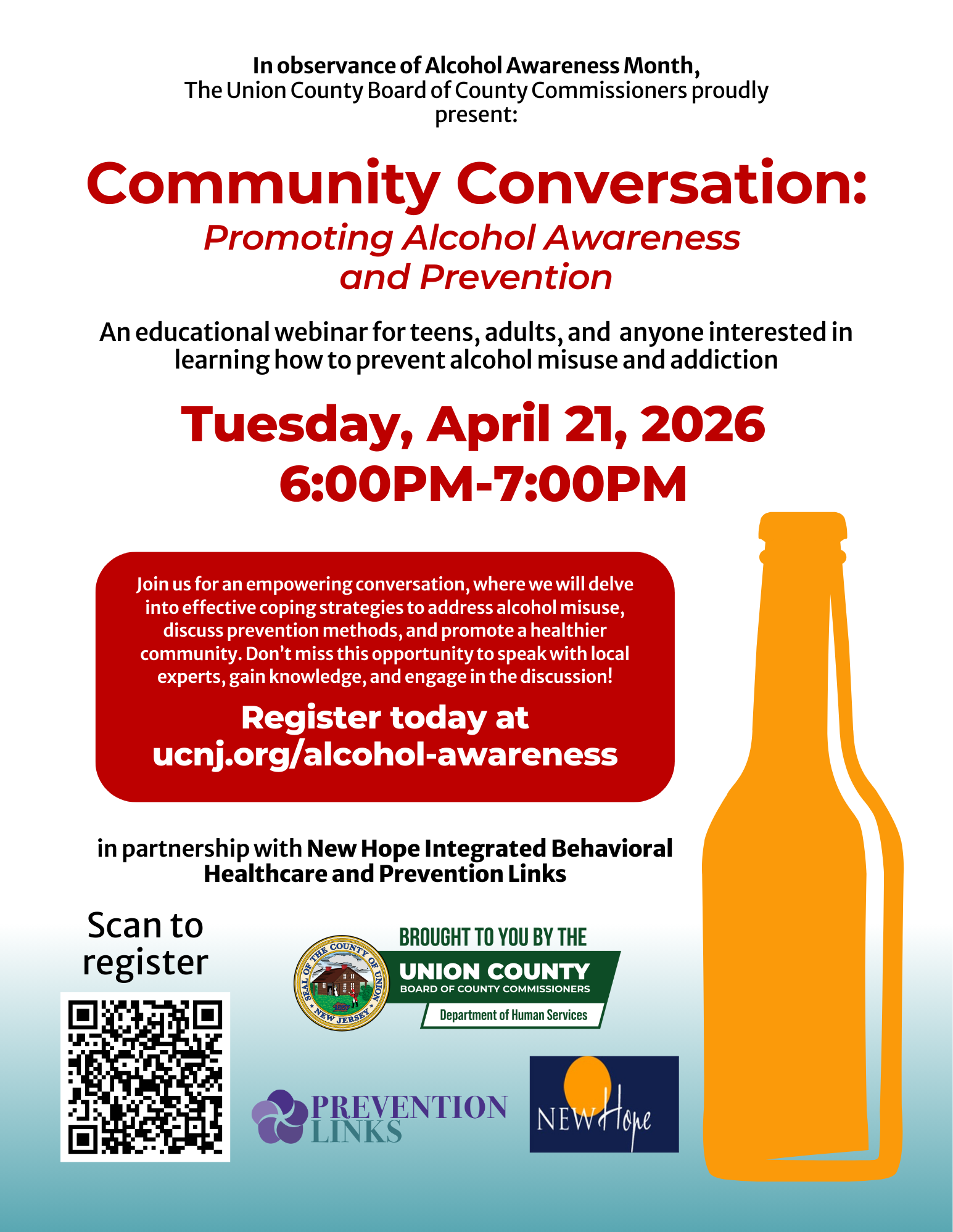 Event Flyer
Community Conversation: Promoting Alcohol Awareness and Prevention
An educational webinar hosted by the Union County Board of County Commissioners for Alcohol Awareness Month.
When: Tuesday, April 21, 2026, from 6:00 PM to 7:00 PM.
Registration: Attendees can register at ucnj.org/alcohol-awareness or by scanning the provided QR code.
Visuals: A large orange silhouette of a bottle is on the right. Logos for Prevention Links, New Hope, and Union County Department of Human Services are at the bottom.
Content: The session will cover coping strategies, prevention methods, and expert insights for teens and adults.
