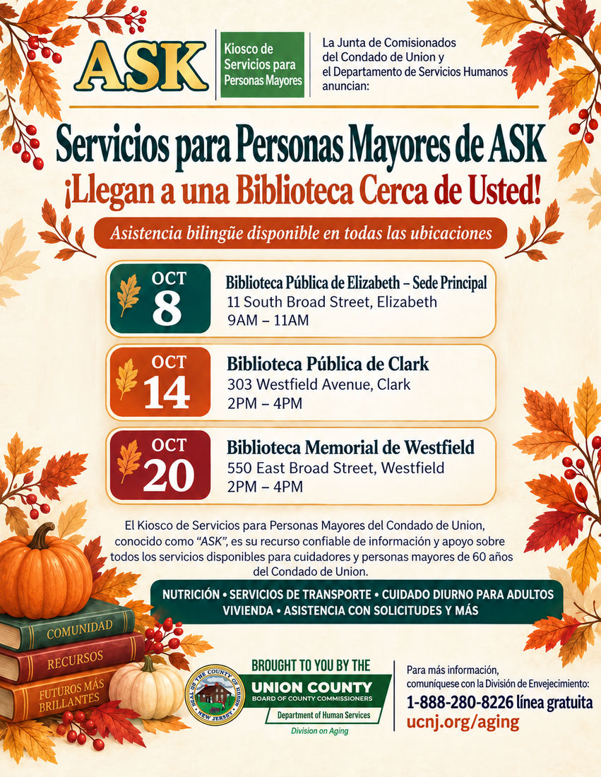 A flyer for the next ASK dates: Jueves, 8 de octubre
Elizabeth Public Library, Main Library
11 South Broad Street, Elizabeth
9:00 a.m. to 11:00 a.m.

Miércoles, 14 de octubre
Clark Public Library
303 Westfield Avenue, Clark
2:00 p.m. to 4:00 p.m.

Martes, 20 de octubre
Westfield Memorial Library
550 East Broad Street, Westfield
2:00 p.m. to 4:00 p.m.
